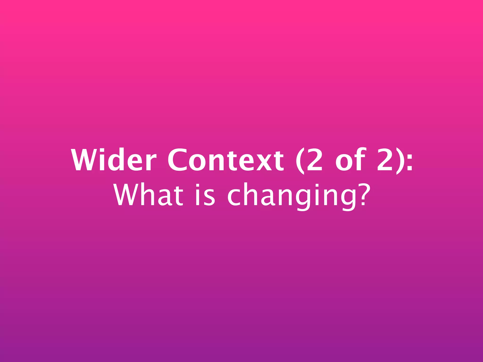 Wider Context (2 of 2):
  What is changing?
 