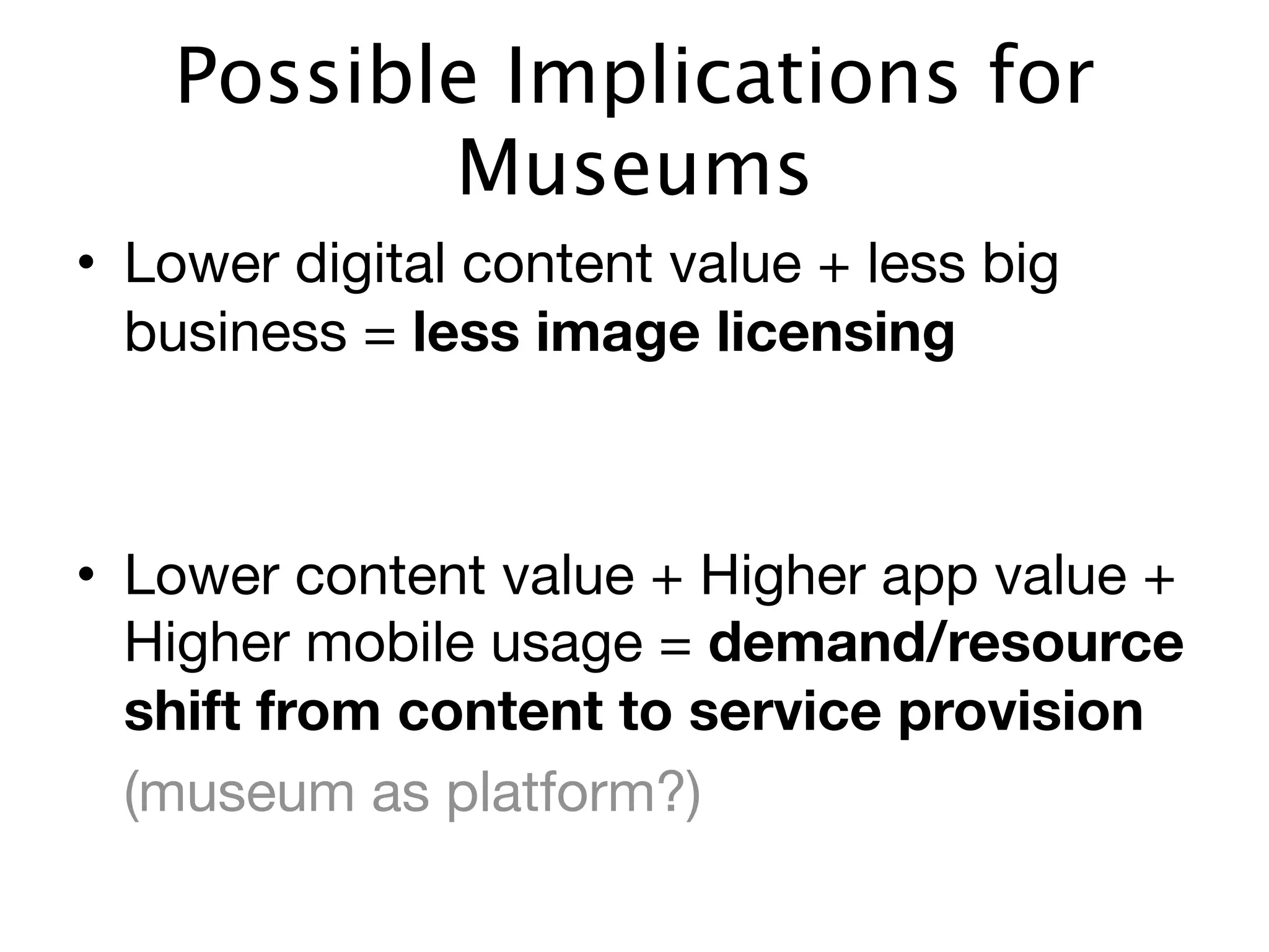 Possible Implications for
          Museums
• Lower digital content value + less big
  business = less image licensing



• Lower content value + Higher app value +
  Higher mobile usage = demand/resource
  shift from content to service provision
	 (museum as platform?)
 