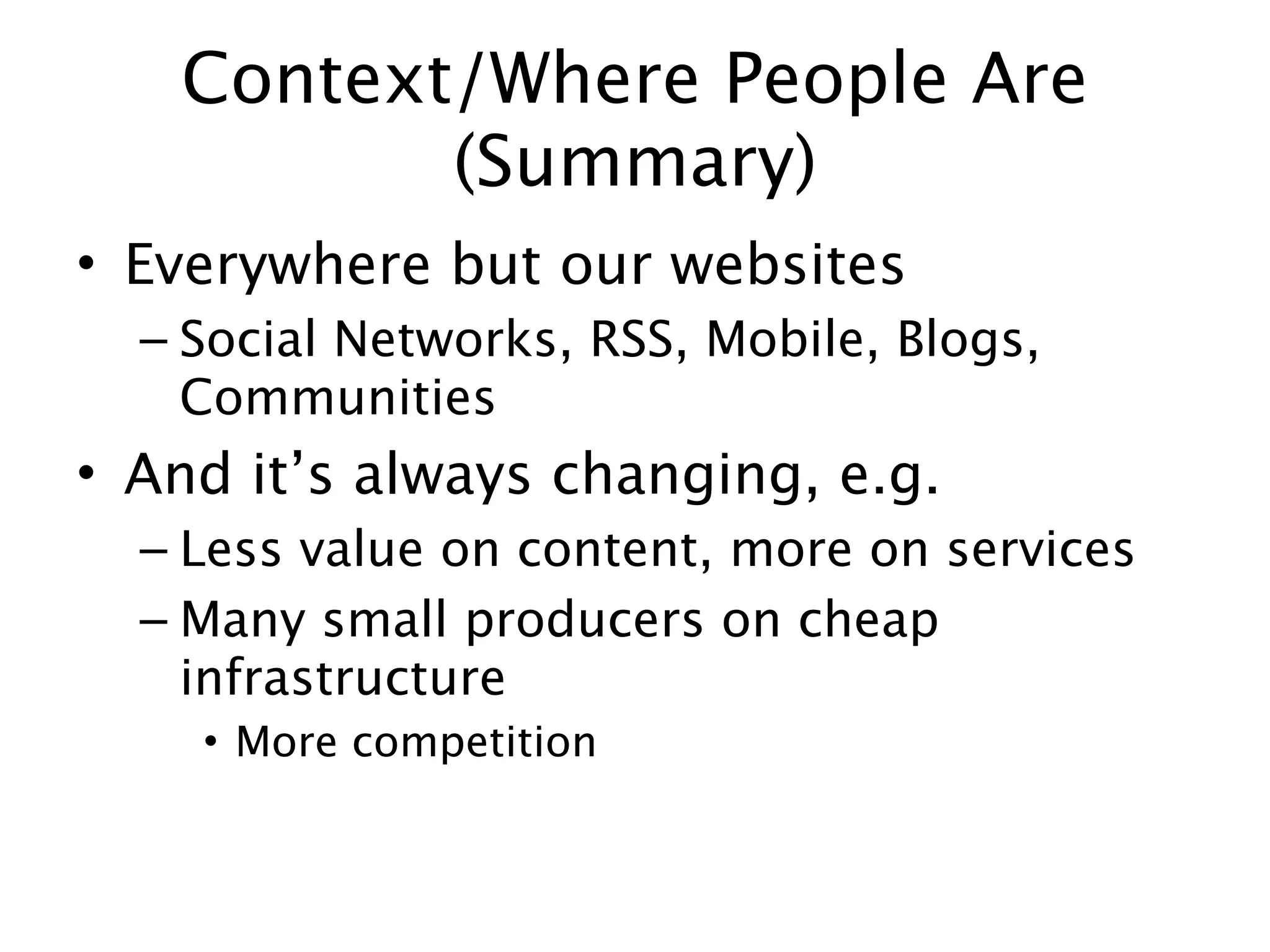 Context/Where People Are
          (Summary)
• Everywhere but our websites
  – Social Networks, RSS, Mobile, Blogs,
    Communities
• And it’s always changing, e.g.
  – Less value on content, more on services
  – Many small producers on cheap
    infrastructure
    • More competition
 