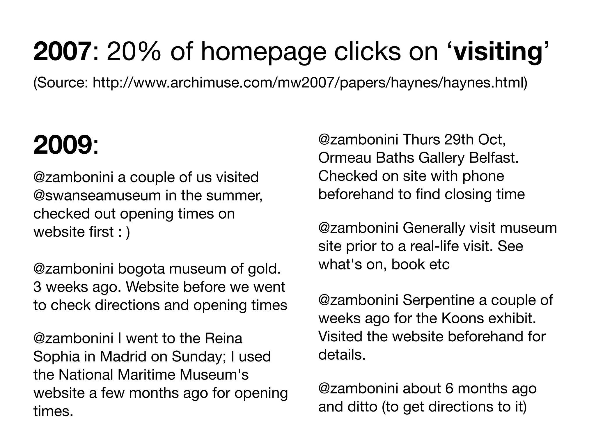 2007: 20% of homepage clicks on ‘visiting’
(Source: http://www.archimuse.com/mw2007/papers/haynes/haynes.html)



2009:                                   @zambonini Thurs 29th Oct,
                                        Ormeau Baths Gallery Belfast.
@zambonini a couple of us visited       Checked on site with phone
@swanseamuseum in the summer,           beforehand to ﬁnd closing time
checked out opening times on
website ﬁrst : )                        @zambonini Generally visit museum
                                        site prior to a real-life visit. See
@zambonini bogota museum of gold.       what's on, book etc
3 weeks ago. Website before we went
to check directions and opening times   @zambonini Serpentine a couple of
                                        weeks ago for the Koons exhibit.
@zambonini I went to the Reina          Visited the website beforehand for
Sophia in Madrid on Sunday; I used      details.
the National Maritime Museum's
website a few months ago for opening    @zambonini about 6 months ago
times.                                  and ditto (to get directions to it)
 