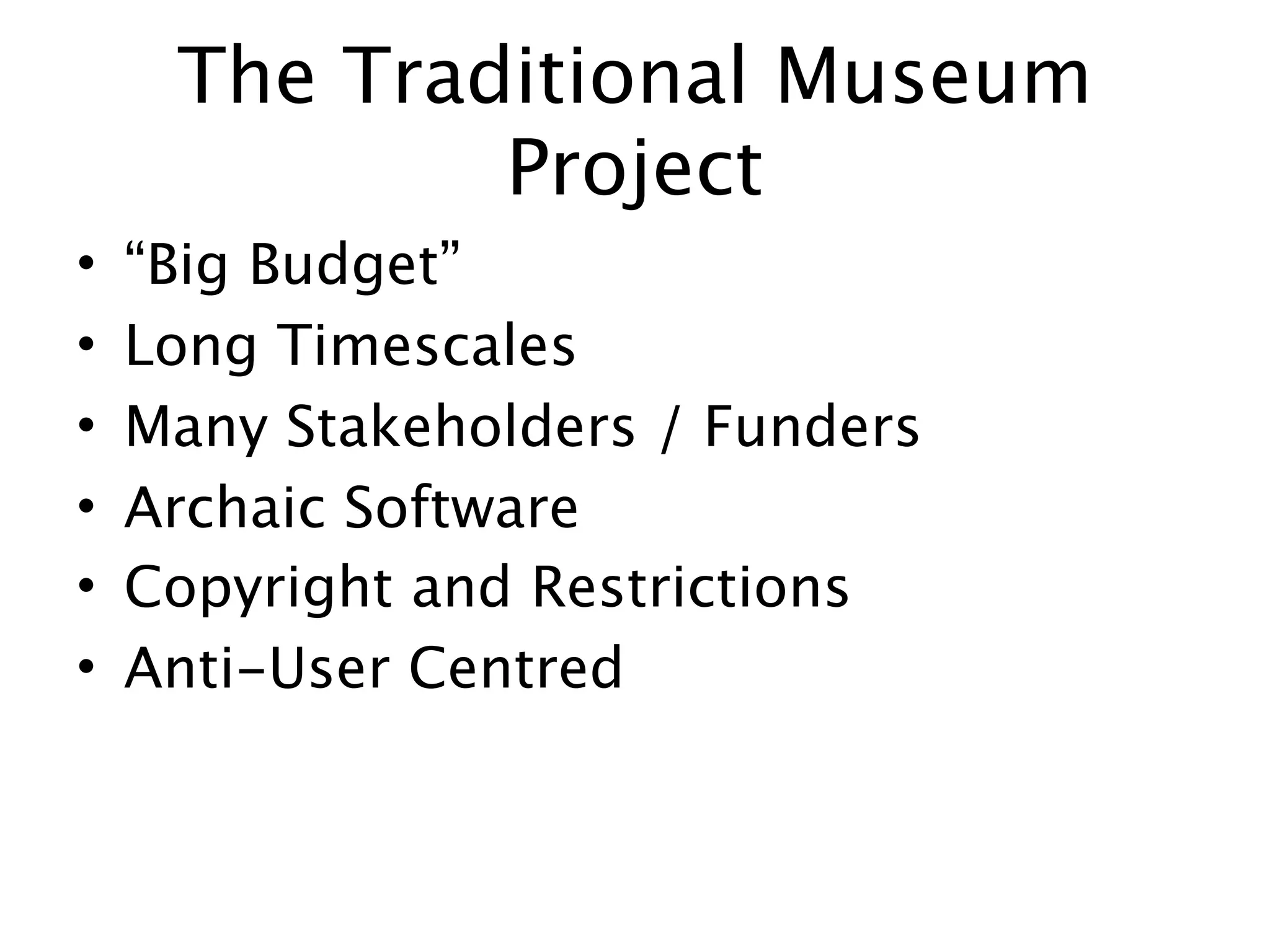 The Traditional Museum
             Project
•   “Big Budget”
•   Long Timescales
•   Many Stakeholders / Funders
•   Archaic Software
•   Copyright and Restrictions
•   Anti-User Centred
 