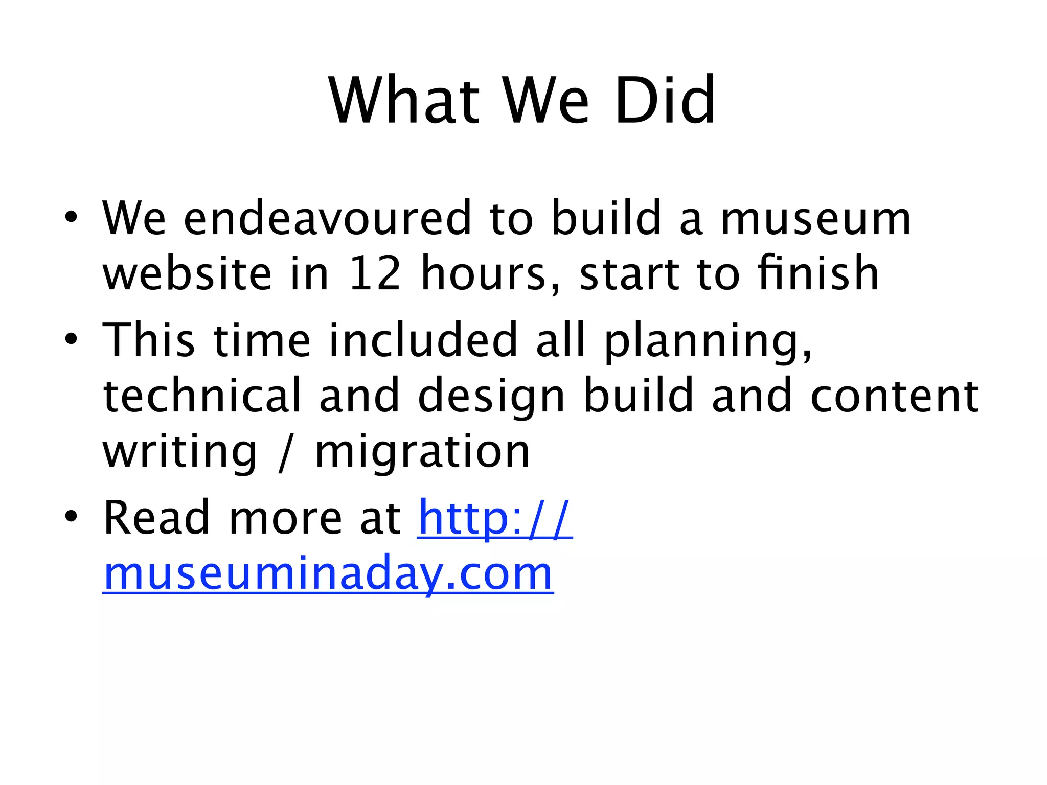 What We Did
• We endeavoured to build a museum
  website in 12 hours, start to ﬁnish
• This time included all planning,
  technical and design build and content
  writing / migration
• Read more at http://
  museuminaday.com
 