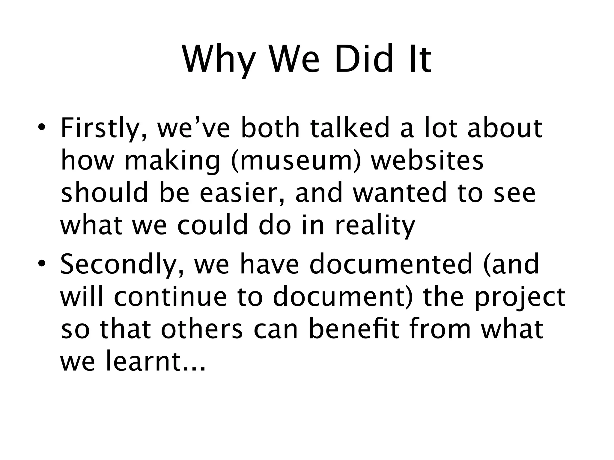 Why We Did It
• Firstly, we’ve both talked a lot about
  how making (museum) websites
  should be easier, and wanted to see
  what we could do in reality
• Secondly, we have documented (and
  will continue to document) the project
  so that others can beneﬁt from what
  we learnt...
 