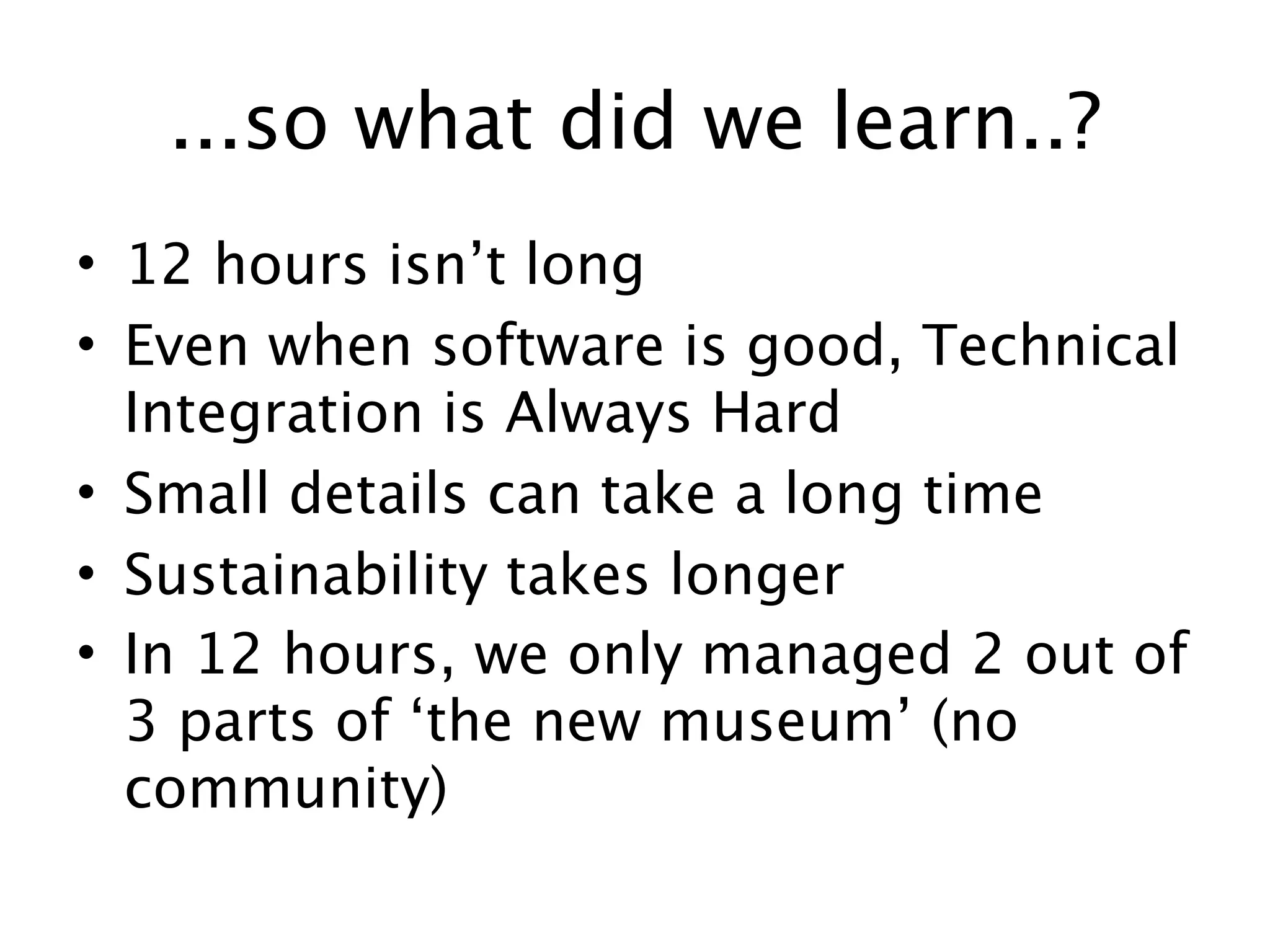 ...so what did we learn..?
• 12 hours isn’t long
• Even when software is good, Technical
  Integration is Always Hard
• Small details can take a long time
• Sustainability takes longer
• In 12 hours, we only managed 2 out of
  3 parts of ‘the new museum’ (no
  community)
 
