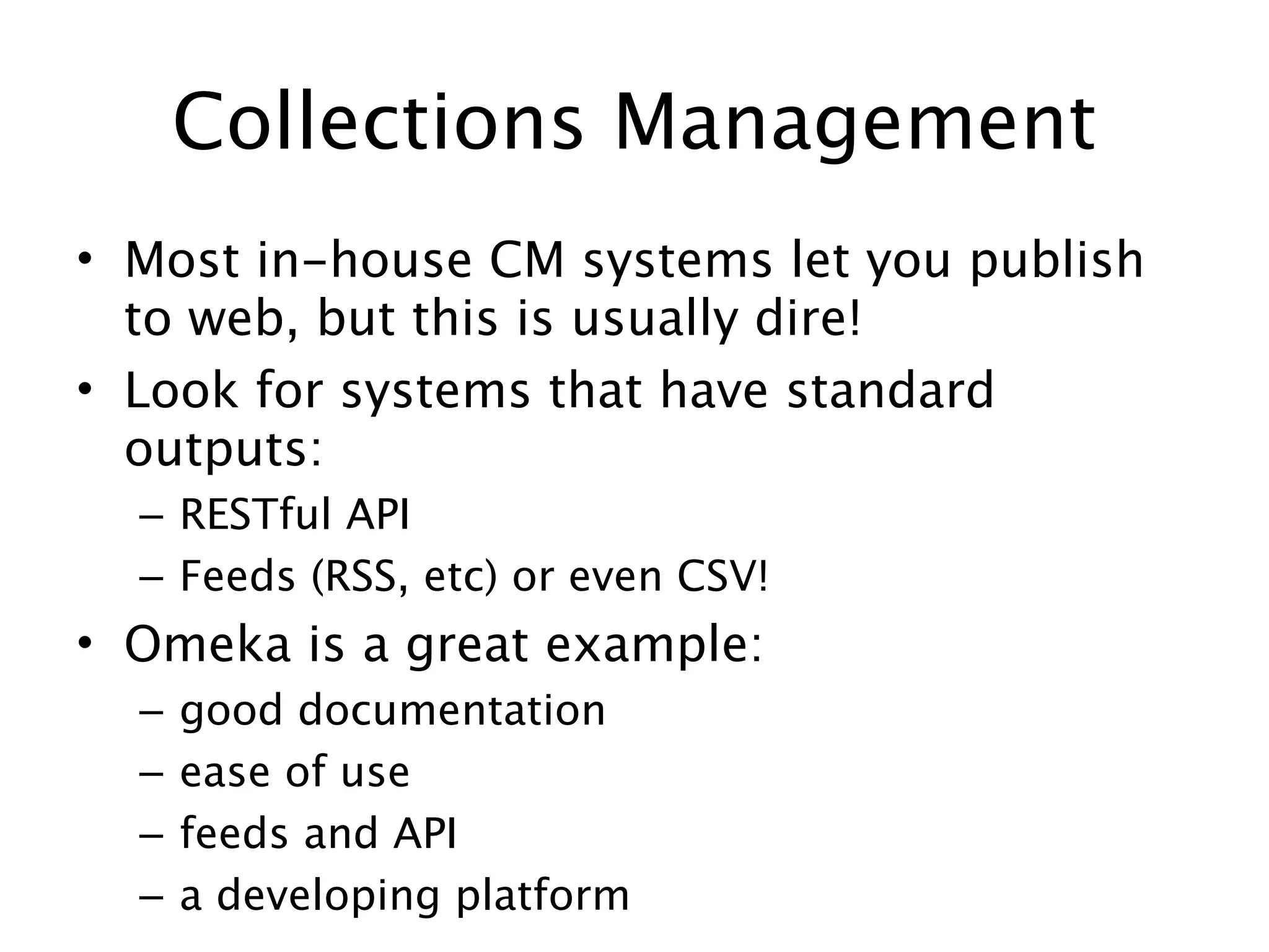 Collections Management
• Most in-house CM systems let you publish
  to web, but this is usually dire!
• Look for systems that have standard
  outputs:
  – RESTful API
  – Feeds (RSS, etc) or even CSV!
• Omeka is a great example:
  –   good documentation
  –   ease of use
  –   feeds and API
  –   a developing platform
 