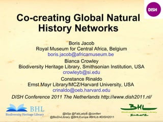 Co-creating Global Natural History Networks Boris Jacob Royal Museum for Central Africa, Belgium boris.jacob@africamuseum.be  Bianca Crowley Biodiversity Heritage Library, Smithsonian Institution, USA [email_address] Constance Rinaldo Ernst Mayr Library/MCZ/Harvard University, USA  [email_address] DISH Conference 2011 The Netherlands http://www.dish2011.nl/ 
