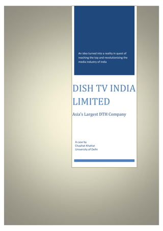 

     




           An idea turned into a reality in quest of 
           reaching the top and revolutionizing the 
           media industry of India 




        DISH	TV	INDIA	
        LIMITED	
        Asia’s	Largest	DTH	Company	




          
         A case by 
         Chaahat Khattar 
         University of Delhi 
 