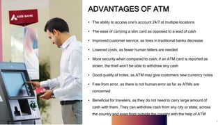 1
ADVANTAGES OF ATM
• The ability to access one's account 24/7 at multiple locations
• The ease of carrying a slim card as opposed to a wad of cash
• Improved customer service, as lines in traditional banks decrease
• Lowered costs, as fewer human tellers are needed
• More security when compared to cash; if an ATM card is reported as
stolen, the thief won't be able to withdraw any cash
• Good quality of notes, as ATM may give customers new currency notes
• Free from error, as there is not human error as far as ATMs are
concerned
• Beneficial for travelers, as they do not need to carry large amount of
cash with them. They can withdraw cash from any city or state, across
the country and even from outside the country with the help of ATM
1
 