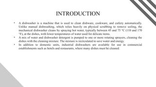 INTRODUCTION
• A dishwasher is a machine that is used to clean dishware, cookware, and cutlery automatically.
Unlike manual dishwashing, which relies heavily on physical scrubbing to remove soiling, the
mechanical dishwasher cleans by spraying hot water, typically between 45 and 75 °C (110 and 170
°F), at the dishes, with lower temperatures of water used for delicate items.
• A mix of water and dishwasher detergent is pumped to one or more rotating sprayers, cleaning the
dishes with the cleaning mixture. The mixture is recirculated to save water and energy.
• In addition to domestic units, industrial dishwashers are available for use in commercial
establishments such as hotels and restaurants, where many dishes must be cleaned.
2
 
