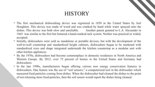 HISTORY
• The first mechanical dishwashing device was registered in 1850 in the United States by Joel
Houghton. This device was made of wood and was cranked by hand while water sprayed onto the
dishes. This device was both slow and unreliable. Another patent granted to L.A. Alexander in
1865 was similar to the first but featured a hand-cranked rack system. Neither was practical or widely
accepted.
• Initially, dishwashers were sold as standalone or portable devices, but with the development of the
wall-to-wall countertop and standardized height cabinets, dishwashers began to be marketed with
standardized sizes and shape integrated underneath the kitchen countertop as a modular unit with
other kitchen appliances.
• By the 1970s, dishwashers had become commonplace in domestic residences in North America and
Western Europe. By 2012, over 75 percent of homes in the United States and Germany had
dishwashers.
• In the late 1990s, manufacturers began offering various new energy conservation features in
dishwashers. One feature was the use of “soil sensors,” a computerized tool in the dishwasher which
measured food particles coming from dishes. When the dishwasher had cleaned the dishes to the point
of not releasing more food particles, then the soil sensor would report the dishes being cleaned.
3
 