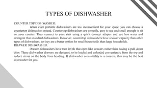 TYPES OF DISHWASHER
COUNTER TOP DISHWASHER:
When even portable dishwashers are too inconvenient for your space, you can choose a
countertop dishwasher instead. Countertop dishwashers are versatile, easy to use and small enough to sit
on your counter. They connect to your sink using a quick connect adapter and use less water and
detergent than standard dishwashers. However, countertop dishwashers have a lower capacity than other
types of dishwashers, so they are a better option for small households than large households.
DRAWER DISHWASHER:
Drawer dishwashers have two levels that open like drawers rather than having a pull-down
door. These dishwasher drawers are designed to be loaded and unloaded conveniently from the top and
reduce strain on the body from bending. If dishwasher accessibility is a concern, this may be the best
dishwasher for you.
5
 