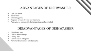 ADVANTAGES OF DISHWASHER
• Uses less water
• Saves time
• Eliminate germs
• Regulate amount of water and electricity
• According to amount dirt, the temperature can be switched
9
DISADVANTAGES OF DISHWASHER
• Significant costs
• Lead to water damage
• Getting lazy
• Cannot decide detergents
• Repair and maintanace is to be regular
 