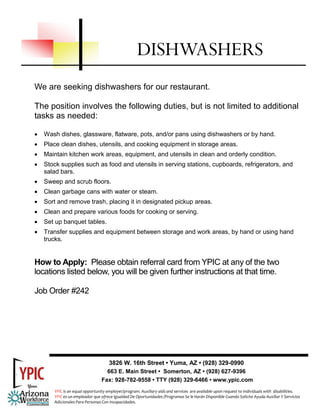 We are seeking dishwashers for our restaurant.
The position involves the following duties, but is not limited to additional
tasks as needed:
• Wash dishes, glassware, flatware, pots, and/or pans using dishwashers or by hand.
• Place clean dishes, utensils, and cooking equipment in storage areas.
• Maintain kitchen work areas, equipment, and utensils in clean and orderly condition.
• Stock supplies such as food and utensils in serving stations, cupboards, refrigerators, and
salad bars.
• Sweep and scrub floors.
• Clean garbage cans with water or steam.
• Sort and remove trash, placing it in designated pickup areas.
• Clean and prepare various foods for cooking or serving.
• Set up banquet tables.
• Transfer supplies and equipment between storage and work areas, by hand or using hand
trucks.
How to Apply: Please obtain referral card from YPIC at any of the two
locations listed below, you will be given further instructions at that time.
Job Order #242
DISHWASHERS
3826 W. 16th Street • Yuma, AZ • (928) 329-0990
663 E. Main Street • Somerton, AZ • (928) 627-9396
Fax: 928-782-9558 • TTY (928) 329-6466 • www.ypic.com
YPIC is an equal opportunity employer/program. Auxiliary aids and services  are available upon request to individuals with  disabilities.  
YPIC es un empleador que ofrece Igualdad De Oportunidades /Programas Se le Harán Disponible Cuando Solicite Ayuda Auxiliar Y Servicios 
Adicionales Para Personas Con Incapacidades. 
 