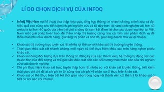 LÍ DO CHỌN DỊCH VỤ CỦA INFOQ
• InfoQ Việt Nam với kĩ thuật thu thập hiệu quả, tổng hợp thông tin nhanh chóng, chính xác và đạt
hiệu quả cao cũng như tiết kiệm chi phí nghiên cứu và bề dày hơn 10 năm kinh nghiệm với hơn 40
website tại hơn 40 quốc gia trên thế giới, chúng tôi cam kết đem lại cho các doanh nghiệp tại Việt
Nam một giải pháp hoàn hảo để thâm nhập thị trường cũng như cải tiến sản phẩm dịch vụ để
thỏa mãn nhu cầu khách hàng, gia tăng thị phần và nhờ đó, gia tăng doanh thu và lợi nhuận.
• Khảo sát thị trường trực tuyến có rất nhiều lợi thế so với khảo sát thị trường truyền thống:
✓ Thời gian khảo sát rất nhanh chóng, mỗi ngày có thể thực hiện khảo sát trên hàng nghìn phiếu
khảo sát.
✓ Khảo sát đúng đối tượng dựa trên thông tin đăng ký của các thành viên, hệ thống tự động lọc các
thuộc tính của đối tượng và chỉ gửi bản khảo sát đến các đối tượng thỏa mãn các tiêu chí nghiên
cứu của doanh nghiệp.
✓ Chi phí thực hiện khảo sát trực tuyến thấp hơn rất nhiều so với khảo sát truyền thống, tiết kiệm
thời gian, chi phí đi lại, chi phí in ấn cũng như chi phí về nhân sự đi thực hiện khảo sát.
✓ Khảo sát có thể thực hiện bất kể thời gian nào trong ngày và thành viên có thể trả lời khảo sát ở
bất cứ nơi nào có Internet.
 