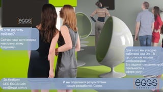 Эд Кевбрин 
CEO EGGS Com 
ceo@eggs.com.ru 
И мы поделимся результатами 
наших разработок. Скоро. 
А что делать 
сейчас? 
Сейчас надо идти вперед 
навстречу этому 
будущему. 
Для этого мы усердно 
работаем над Эгз ТВ - 
прототипом нашего 
«собеседника». 
Его задача - решение проблем 
лояльности в 
сфере услуг. 
