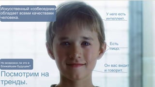 У него есть 
интеллект. 
Есть 
лицо. 
Он вас видит 
и говорит. 
Искусственный «собеседник» 
обладает всеми качествами 
человека. 
Но возможно ли это в 
ближайшем будущем? 
Посмотрим на 
тренды. 
 