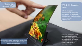 Органические 
дисплеи (OLED) 
ТРЕНД #1. Создание 
«лиц». 
Гибкое средство 
изображения - дисплей, 
собранный из органики 
(OLED) - это «лицо» любого 
искусственного 
собеседника. 
Сегодня - это первое, что Вы 
видите во время общения с 
«собеседником». Органические 
дисплеи дороги, но объемы 
спроса смогут снизить их 
стоимость в 5-6 раз в 
ближайшие годы. 
Это технологическая революция масштабнее, 
чем замена «лампочек Ильича» на 
энергосберегающие» 
 