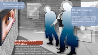 Системы визуального 
распознавания (AVA) 
ТРЕНД #3. Открытие 
«глаз». 
Добавляя к «мозгам» камеру, 
мы получаем «глаза». Теперь 
дисплей сможет видеть все 
вокруг. 
ИСТОРИЧЕСКАЯ 
СПРАВКА 
В 2009 Intel покупает CognoVision и 
ставит «на поток» систему анонимного 
распознавания лиц (AVA). Эта технология 
позволяет дисплею «обрести глаза», учит его 
анализировать и показывать нужную людям рекламу. 
 