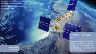 Ускорение 
Интернета 
ТРЕНД #4. Прокладка 
сети. 
Интернет соединит «мозги» в 
единую систему. Это создаст 
нейронную сеть. И запустит 
процесс машинного обучения 
по всей системе. 
Облачные хранилища данных, вкупе с 
мощными интернет-каналами, 
позволят все сложные 
расчетные задачи производить 
в ключевых узлах. 
 