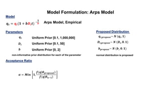 Model Formulation: Arps Model
Arps Model, Empirical
Model
𝒒𝒕 = 𝒒𝒊(𝟏 + 𝒃𝑫𝒊 𝒕)
−
𝟏
𝒃
Proposed Distribution
𝒒𝒊,𝒑𝒓𝒐𝒑𝒐𝒔𝒆~ 𝑵 (𝒒𝒊, 𝟏)
𝑫𝒊,𝒑𝒓𝒐𝒑𝒐𝒔𝒆~ 𝑵 (𝑫𝒊, 𝟎. 𝟏)
𝒃 𝒑𝒓𝒐𝒑𝒐𝒔𝒆~ 𝑵 (𝒃,, 𝟎. 𝟏)
Parameters
Uniform Prior [0.1, 1,000,000]
𝑫𝒊 Uniform Prior [0.1, 50]
𝒃 Uniform Prior [0, 2]
Acceptance Ratio
𝜶 = 𝑴𝒊𝒏 𝟏,
𝒇(𝒒|𝜽 𝒑𝒓𝒐𝒑𝒐𝒔𝒂𝒍)
𝒇(𝒒|𝜽 𝒏−𝟏)
𝒒𝒊
non-informative prior distribution for each of the parameter normal distribution is proposed
 
