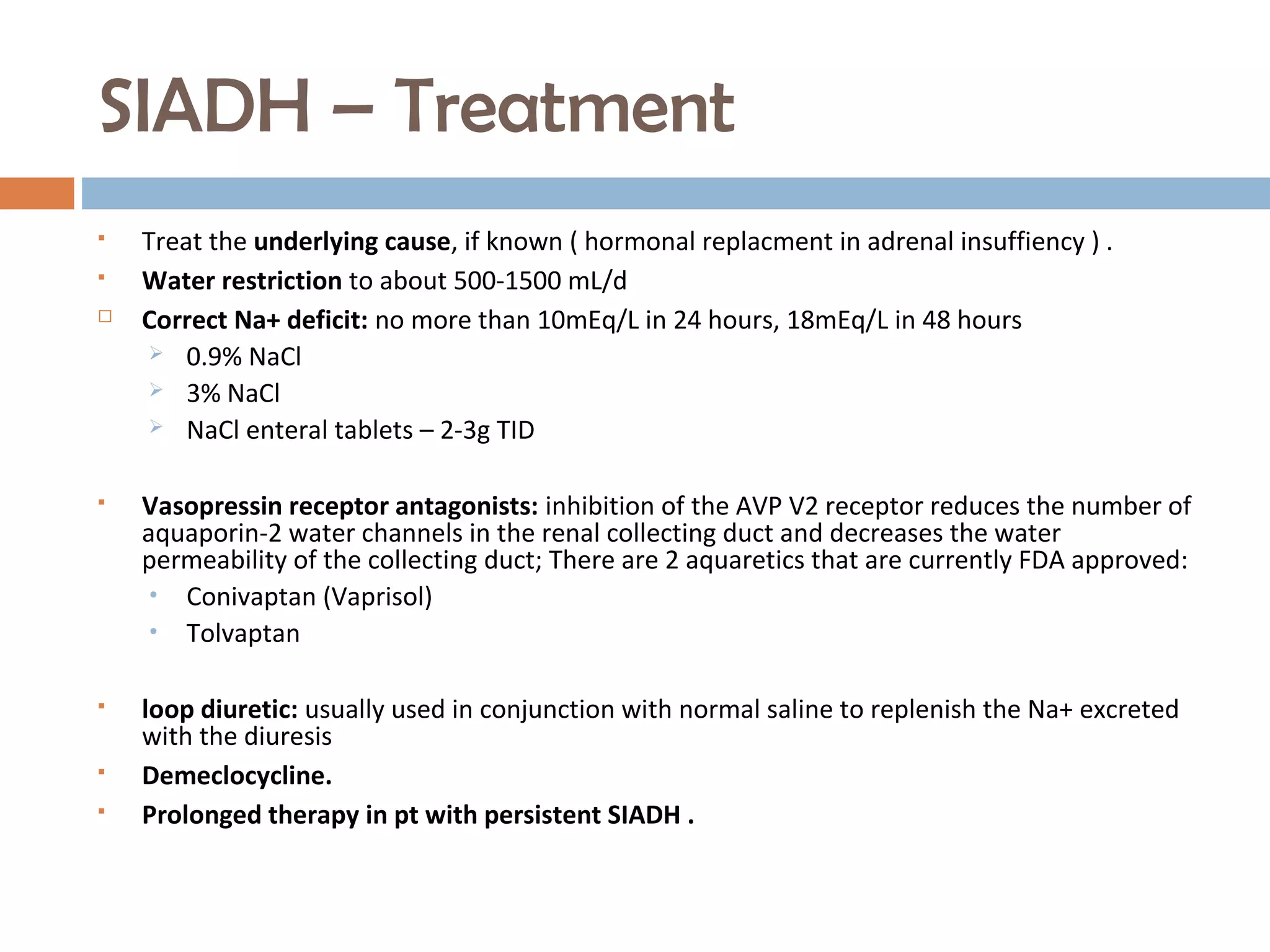 SIADH – Treatment
 Treat the underlying cause, if known ( hormonal replacment in adrenal insuffiency ) .
 Water restriction to about 500-1500 mL/d
 Correct Na+ deficit: no more than 10mEq/L in 24 hours, 18mEq/L in 48 hours
 0.9% NaCl
 3% NaCl
 NaCl enteral tablets – 2-3g TID
 Vasopressin receptor antagonists: inhibition of the AVP V2 receptor reduces the number of
aquaporin-2 water channels in the renal collecting duct and decreases the water
permeability of the collecting duct; There are 2 aquaretics that are currently FDA approved:
• Conivaptan (Vaprisol)
• Tolvaptan
 loop diuretic: usually used in conjunction with normal saline to replenish the Na+ excreted
with the diuresis
 Demeclocycline.
 Prolonged therapy in pt with persistent SIADH .
 