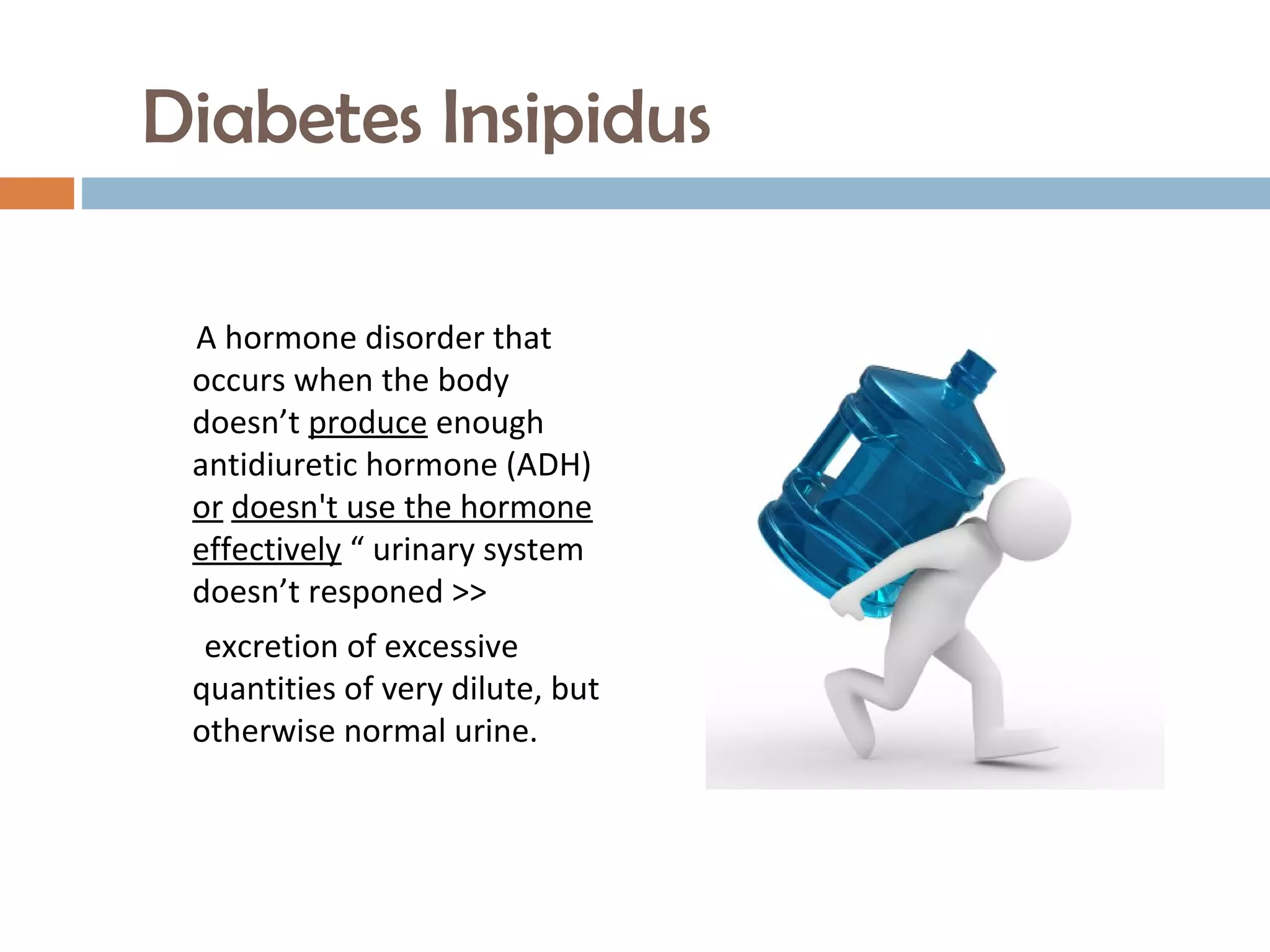 Diabetes Insipidus
A hormone disorder that
occurs when the body
doesn’t produce enough
antidiuretic hormone (ADH)
or doesn't use the hormone
effectively “ urinary system
doesn’t responed >>
excretion of excessive
quantities of very dilute, but
otherwise normal urine.
 