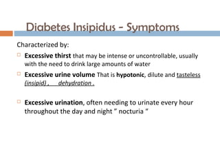 Diabetes Insipidus - Symptoms
Characterized by:
 Excessive thirst that may be intense or uncontrollable, usually
with the need to drink large amounts of water
 Excessive urine volume That is hypotonic, dilute and tasteless
(insipid) , dehydration .
 Excessive urination, often needing to urinate every hour
throughout the day and night ” nocturia “
 