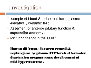 Investigation:
 sample of blood & urine, calcium , plasma
elevated , dynamic test .
 Assement of anterior pitutary function &
suprasellar anatomy .
 Mri “ bright spot in the sella “
How to differnate between central &
nephrogenic by plasma AVPlevels afterwater
deprivation orspontaeous development of
mild hypernatremia .
 