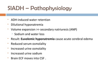 SIADH – Pathophysiology
 ADH-induced water retention
 Dilutional hyponatremia
 Volume expansion >> secondary natriuresis (ANP)
 Sodium and water loss
 Result: Euvolemic hyponatremia cause acute cerebral edema
 Reduced serum osmolality
 Increased urine osmolality
 Increased urine sodium
 Brain ECF moves into CSF .
 