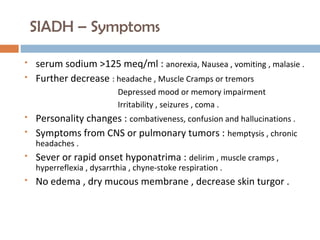 SIADH – Symptoms
 serum sodium >125 meq/ml : anorexia, Nausea , vomiting , malasie .
 Further decrease : headache , Muscle Cramps or tremors
Depressed mood or memory impairment
Irritability , seizures , coma .
 Personality changes : combativeness, confusion and hallucinations .
 Symptoms from CNS or pulmonary tumors : hemptysis , chronic
headaches .
 Sever or rapid onset hyponatrima : delirim , muscle cramps ,
hyperreflexia , dysarrthia , chyne-stoke respiration .
 No edema , dry mucous membrane , decrease skin turgor .
 