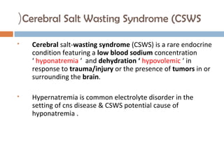 Cerebral Salt Wasting Syndrome (CSWS(
 Cerebral salt-wasting syndrome (CSWS) is a rare endocrine
condition featuring a low blood sodium concentration
‘ hyponatremia ‘ and dehydration ‘ hypovolemic ‘ in
response to trauma/injury or the presence of tumors in or
surrounding the brain.
 Hypernatremia is common electrolyte disorder in the
setting of cns disease & CSWS potential cause of
hyponatremia .
 