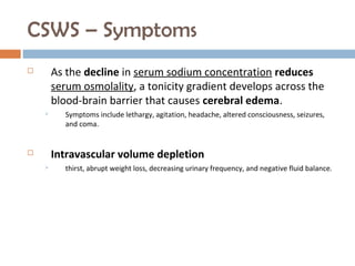 CSWS – Symptoms
 As the decline in serum sodium concentration reduces
serum osmolality, a tonicity gradient develops across the
blood-brain barrier that causes cerebral edema.
 Symptoms include lethargy, agitation, headache, altered consciousness, seizures,
and coma.
 Intravascular volume depletion
 thirst, abrupt weight loss, decreasing urinary frequency, and negative fluid balance.
 
