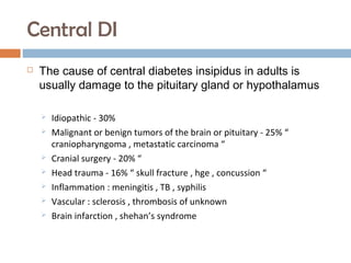 Central DI
 The cause of central diabetes insipidus in adults is
usually damage to the pituitary gland or hypothalamus
 Idiopathic - 30%
 Malignant or benign tumors of the brain or pituitary - 25% “
craniopharyngoma , metastatic carcinoma “
 Cranial surgery - 20% “
 Head trauma - 16% “ skull fracture , hge , concussion “
 Inflammation : meningitis , TB , syphilis
 Vascular : sclerosis , thrombosis of unknown
 Brain infarction , shehan’s syndrome
 