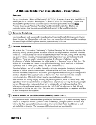 A Biblical Model
 
Overview
For Discipleship - Description
 
The previous lesson, “Balanced Discipleship” (INTRO-2), is an overview of what should be the
normal practice in churches. The diagram, “A Biblical Model For Discipleship”, depicts how
Balanced Discipleship should look in the typical believer’s spiritual life, including both
Personal Discipleship (“Spiritual Parenting”) and Corporate Discipleship. The two are
contrasted using a time line, and providing biblical support for Personal Discipleship.
 
 
Corporate Discipleship
 
Most churches are well acquainted with and employ Corporate Discipleship (represented by the
dotted line over the lifespan of the believer). However, many church leaders would acknowledge
that something is still lacking in the spiritual growth of many believers.
 
 
Personal Discipleship
 
We believe that “Personalized Discipleship” (“Spiritual Parenting”) is the missing ingredient for
producing healthy spiritual growth. Each new believer has unique spiritual needs that should be
addressed. Typically there is a window of opportunity for new believers, during which time they
are open to biblical concepts, which can accelerate their growth toward spiritual maturity and
fruitfulness. There is a parallel between the spiritual development of a believer and the
development of a baby. In both cases, the initial period is a “formative” stage of their lives. We
believe this is why God has chosen to use spiritual terminology that is paralleled in the human
experience; such as “born again”, “baby”, etc. (see also Lesson 2-2).
Too often believers are left to fend for themselves, with the assumption that simply being in the
presence of biblical presentations and other believers will be sufficient. We believe many
believers would have experienced much more spiritual growth had someone given them personal
attention when they first accepted Christ as their Savior. New believers will often come to
correct conclusions if biblical truths are clearly presented in a personal format.
New believers are usually hungry, and long for personal guidance, much like a new baby. The
typical new believer is excited about having their sins forgiven and knowing that they're going to
heaven. However, that excitement should not be mistaken for spiritual understanding. New
believers need to understand how to recognize the Holy Spirit’s involvement in their life, and
how to listen to, follow and obey Him. They also need to understand how to cooperate with Him
in their own spiritual development.
 
 
Biblical Support for Personalized Discipleship (1 Thess. 2:3-13)
 
Paul presents a model for Personal Discipleship (see also Lesson 2-2), in which he clearly depicts
himself as a “Spiritual Parent” (Spiritual Father and Mother), caring for spiritual children. We
believe that Paul lays out a biblical perspective of how a Spiritual Parent should relate to each
spiritual child, or disciple. The human parallel is intentional and unmistakable.
 
 
 
 
 
 
INTRO-3 x
 
