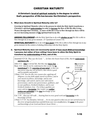 CHRISTIAN MATURITY
 
A Christian’s level of spiritual maturity is the degree to which
God’s perspective of life has become the Christian’s perspective.
 
 
 
1. What does Growth in Spiritual Maturity refer to?
 
Growing in Spiritual Maturity refers to the process in which the Holy Spirit transforms a
Christian’s spiritual understanding in order to increase the flow of His life (His Living
Water) through that Christian. As more of His life is free to flow through me there will be
an ever-increasing measure of His spiritual fruit in my life.
 
 
ABIDING FELLOWSHIP with the Holy Spirit has to do with whether or not His life is able to
flow through me at any given moment. (# 3 position on Lesson 3-8)
 
SPIRITUAL MATURITY has to do with how much of His life is able to flow through me at any
given moment (in the context of abiding fellowship with the Holy Spirit).
 
 
2. Spiritual Maturity does not necessarily speak of how much Biblical knowledge
I possess, but rather of how willing I have been to allow the Holy Spirit to
transform my understanding of Him, and of life.
 
Jeremiah 9:23-24 Thus says the Lord, “… let him who boasts boast of this, that he understands
and knows Me, …”
John 17:3 “This is eternal life, that they may know You, … His perspective
Rom. 12:2 And do not be conformed to this world, but be of life should
transformed by the renewing of your mind, so that you God increasingly
may prove what the will of God is, that which is good
become my
and acceptable and perfect.
2 Peter 1:5-8 Now for this very reason also, applying all
diligence, in your faith supply moral excellence, and in
your moral excellence, knowledge, and in your Life
knowledge, self-control, and in your self-control,
perseverance, and in your perseverance, godliness, and
in your godliness, brotherly kindness, and in your
brotherly kindness, love. For if these qualities are
yours and are increasing, they render you neither Me
useless nor unfruitful in the true knowledge of our
Lord Jesus Christ.
perspective of life
Col. 1:10 …that you will walk … bearing fruit in every good work and increasing in the
knowledge of God;
2 Peter 3:17-18 You therefore, beloved, … be on your guard so that you are not carried away by
the error of unprincipled men and fall from your own steadfastness, but grow in the grace
and knowledge of our Lord and Savior Jesus Christ. …
 
 
 
 
 
85 1-16
 