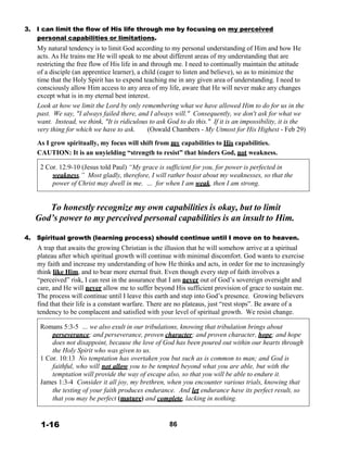 3. I can limit the flow of His life through me by focusing on my perceived
personal capabilities or limitations.
My natural tendency is to limit God according to my personal understanding of Him and how He
acts. As He trains me He will speak to me about different areas of my understanding that are
restricting the free flow of His life in and through me. I need to continually maintain the attitude
of a disciple (an apprentice learner), a child (eager to listen and believe), so as to minimize the
time that the Holy Spirit has to expend teaching me in any given area of understanding. I need to
consciously allow Him access to any area of my life, aware that He will never make any changes
except what is in my eternal best interest.
Look at how we limit the Lord by only remembering what we have allowed Him to do for us in the
past. We say, "I always failed there, and I always will." Consequently, we don't ask for what we
want. Instead, we think, "It is ridiculous to ask God to do this." If it is an impossibility, it is the
very thing for which we have to ask. (Oswald Chambers - My Utmost for His Highest - Feb 29)
 
As I grow spiritually, my focus will shift from my capabilities to His capabilities.
CAUTION: It is an unyielding “strength to resist” that hinders God, not weakness.
 
2 Cor. 12:9-10 (Jesus told Paul) “My grace is sufficient for you, for power is perfected in
weakness.” Most gladly, therefore, I will rather boast about my weaknesses, so that the
power of Christ may dwell in me. … for when I am weak, then I am strong.
 
 
To honestly recognize my own capabilities is okay, but to limit
God’s power to my perceived personal capabilities is an insult to Him.
 
 
4. Spiritual growth (learning process) should continue until I move on to heaven.
A trap that awaits the growing Christian is the illusion that he will somehow arrive at a spiritual
plateau after which spiritual growth will continue with minimal discomfort. God wants to exercise
my faith and increase my understanding of how He thinks and acts, in order for me to increasingly
think like Him, and to bear more eternal fruit. Even though every step of faith involves a
“perceived” risk, I can rest in the assurance that I am never out of God’s sovereign oversight and
care, and He will never allow me to suffer beyond His sufficient provision of grace to sustain me.
The process will continue until I leave this earth and step into God’s presence. Growing believers
find that their life is a constant warfare. There are no plateaus, just “rest stops”. Be aware of a
tendency to be complacent and satisfied with your level of spiritual growth. We resist change.
 
Romans 5:3-5 … we also exult in our tribulations, knowing that tribulation brings about
perseverance; and perseverance, proven character; and proven character, hope; and hope
does not disappoint, because the love of God has been poured out within our hearts through
the Holy Spirit who was given to us.
1 Cor. 10:13 No temptation has overtaken you but such as is common to man; and God is
faithful, who will not allow you to be tempted beyond what you are able, but with the
temptation will provide the way of escape also, so that you will be able to endure it.
James 1:3-4 Consider it all joy, my brethren, when you encounter various trials, knowing that
the testing of your faith produces endurance. And let endurance have its perfect result, so
that you may be perfect (mature) and complete, lacking in nothing.
 
 
 
1-16 86
 