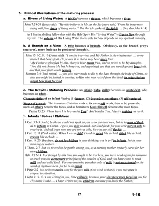 5. Biblical illustrations of the maturing process:
a. Rivers of Living Water: A trickle becomes a stream, which becomes a river.
 
John 7:38-39 (Jesus said) “He who believes in Me, as the Scripture said, ‘From his innermost
being will flow rivers of living water.” But this He spoke of the Spirit, … (See also John 4:14)
 
As I live in abiding fellowship with the Holy Spirit His “Living Water” is free to flow through
my life. The volume of His Living Water that is able to flow depends on my spiritual maturity.
 
b. A Branch on a Vine: A twig becomes a branch. Obviously, as the branch grows
(matures), more fruit can be produced through it.
 
John 15:1-2, 8, 16 (Jesus said) “I am the true vine, and My Father is the vinedresser. … every
branch that bears fruit, He prunes it so that it may bear more fruit.
“My Father is glorified by this, that you bear much fruit, and so prove to be My disciples.
“You did not choose Me but I chose you, and appointed you that you would go and bear fruit,
and that your fruit would remain, …
Romans 7:4 (Paul wrote) … you also were made to die to the Law through the body of Christ, so
that you might be joined to another, to Him who was raised from the dead, in order that we
might bear fruit for God.
 
 
c. The Growth / Maturing Process: An infant (baby, child) becomes an adolescent, who
becomes an adult.
Characteristics of an infant / baby: (1) hungry, (2) dependent on others, (3) self-centered.
 
Stages of growth: The immature Christian tends to focus on self needs, then as he grows the
needs of others become the focus, and as he matures God Himself becomes the main focus.
Psalm 73:25 Whom have I in heaven but You?
¾ Infants / Babies / Children:
And besides You, I desire nothing on earth.
 
1 Cor. 3:1-3 And I, brethren, could not speak to you as to spiritual men, but as to men of flesh,
as to infants in Christ. I gave you milk to drink, not solid food; for you were not yet able to
receive it. Indeed, even now you are not yet able, for you are still fleshly. …
1 Cor. 13:11 (Paul writes) When I was a child, I used to speak like a child, think like a child,
reason like a child; …
1 Cor. 14:20 Brethren, do not be children in your thinking; yet in evil be infants, but in your
thinking be mature.
1 Thess. 2:7 But we proved to be gentle among you, as a nursing mother tenderly cares for her
own children.
Heb. 5:12-14 For though by this time you ought to be teachers, you have need again for someone
to teach you the elementary principles of the oracles of God, and you have come to need
milk and not solid food. For everyone who partakes only of milk is not accustomed to the
word of righteousness, for he is an infant.
1 Peter 2:2 like newborn babies, long for the pure milk of the word, so that by it you may grow in
respect to salvation,
1 John 2:12-13 I am writing to you, little children, because your sins have been forgiven you for
His name’s sake. … I have written to you, children, because you know the Father.
 
 
 
 
87 1-16
 