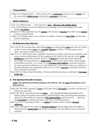 ¾ Young Adults:
 
1 John 2:13-14 (John writes) … I have written to you, young men, because you are strong, and
the word of God abides in you, and you have overcome the evil one.
 
 
¾ Adults (fathers):
 
1 Cor. 13:11 (Paul writes) … when I became a man, I did away with childish things.
1 Cor. 14:20 Brethren, do not be children in your thinking; yet in evil be infants, but in your
thinking be mature.
Hebrews 5:14 But solid food is for the mature, who because of practice have their senses trained
to discern good and evil.
1 John 2:13-14 (John writes) I am writing to you, fathers, because you know Him who has been
from the beginning. …
 
 
¾ All Believers (the Church):
 
Col. 1:28-29 We proclaim Him, admonishing every man and teaching every man with all wisdom,
so that we may present every man complete (mature) in Christ. For this purpose also I
labor, striving according to His power, …
Eph. 4:11-15 And He gave some as apostles, and some as prophets, and some as evangelists, and
some as pastors and teachers, for the equipping of the saints for the work of service, to the
building up of the body of Christ; until we all attain to the unity of the faith, and of the
knowledge of the Son of God, to a mature man, to the measure of the stature which belongs
to the fullness of Christ. As a result, we are no longer to be children, tossed here and there
by waves and carried about by every wind of doctrine, by the trickery of men, by craftiness in
deceitful scheming; but speaking the truth in love, we are to grow up in all aspects into Him
who is the head, even Christ,
Rom. 8:29 For those whom He foreknew, He also predestined to become conformed to the image
of His Son, …
 
 
d. The Spiritual Growth of Jesus.
(Note: His spiritual growth had nothing to do with sin.
than perfect.)
 
 
He was never disobedient or less
 
Luke 2:40 The Child continued to grow and become strong, increasing in wisdom; and the grace
of God was upon Him.
Luke 2:42, 46-52 And when He became twelve, … they (Joseph and Mary) found Him in the
temple, sitting in the midst of the teachers, both listening to them and asking them questions.
And all who heard Him were amazed at His understanding and His answers. … And Jesus
kept increasing in wisdom and stature, and in favor with God and men.
Heb. 2:10 For it was fitting for Him, … to perfect the author of their salvation through
sufferings.
Heb. 5:8-9 Although He was a Son, He learned obedience from the things which He suffered.
And having been made perfect, He became to all those who obey Him the source of eternal
salvation,
 
 
 
 
1-16 88
 