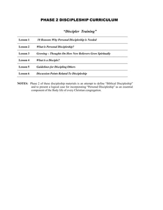 PHASE 2 DISCIPLESHIP CURRICULUM
 
 
 
“Discipler Training”
Lesson 1 10 Reasons Why Personal Discipleship is Needed
Lesson 2 What is Personal Discipleship?
Lesson 3 Growing – Thoughts On How New Believers Grow Spiritually
 
Lesson 4 What is a Disciple?
 
Lesson 5 Guidelines for Discipling Others
 
Lesson 6 Discussion Points Related To Discipleship
 
 
NOTES: Phase 2 of these discipleship materials is an attempt to define “Biblical Discipleship”
and to present a logical case for incorporating “Personal Discipleship” as an essential
component of the Body life of every Christian congregation.
 