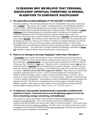 10 REASONS WHY WE BELIEVE THAT PERSONAL
DISCIPLESHIP (SPIRITUAL PARENTING) IS NEEDED,
IN ADDITION TO CORPORATE DISCIPLESHIP
 
 
1. The generally accepted definition of “discipleship” is distorted –
Generally speaking, in the Christian community the term “discipleship” has become synonymous
with “teaching”. Thus anyone who “teaches” is thought by many to be fulfilling the mandate to
“make disciples”. Biblical discipleship carries the thought of a deeper interaction between the
discipler and the believer being discipled than that of simply teaching. While teaching is a crucial
component of the discipleship process, discipleship needs to be understood to comprise other
essential components as well. The typical practice of group teaching requires little or no
interaction, since many times one person spends an entire session speaking, while others spend the
entire session listening. We would not want to imply that there always has to be a dialog between
the speaker and listeners. However, for a believer to mature as a disciple (apprentice), he must be
given opportunities to express and discuss unique needs and understanding. In other words,
discipleship needs to be redefined to include the idea of “spiritual parenting”, “spiritual tutoring” or
“spiritual mentoring”. The apostle Paul’s example of Biblical discipleship, as described in Lesson
2-2, should be compared with the current typical pattern of church practice.
 
 
2. There is an attempt to develop “teachers” rather than “disciplers” –
A by-product of the common misconception of how to define Biblical Discipleship (point 1.
above) is a tendency to focus special attention on believers who seem to have a “gift” for teaching.
Since teaching is a gift of the Spirit*, we must conclude that most believers will not have the gift
of teaching. But “discipling” is not a gift. Therefore, while we should only expect a few believers
to become teachers, almost all believers should be seen as potential disciplers. If asked, very few
believers would say their gift is teaching. Let’s be liberal and say that 10% of believers are gifted
in teaching. Then how are the other 90% supposed to minister? Many believers if asked would
respond by saying their gift is to “serve”, which can mean anything from serving meals at a
homeless shelter to painting a widow’s house to innumerable other means of “serving”. By no
means do we want to imply that these “services” are not good things. Hopefully it will be seen that
we need to redefine “discipleship”. God designed a system of multiplication whereby humans have
populated the earth. We think it is sad and unusual if a married couple is incapable of having
children, yet there is little surprise in most churches when typical believers are not parenting
spiritual children (making disciples). *Rom. 12:4-8, 1 Cor. 12:28-29, James 3:1
 
 
3. To influence many people simultaneously is generally considered the
method of choice. Personal one-on-one discipleship appears to be too
time-consuming, energy consuming, and inefficient –
The concept we want to demonstrate is that the Biblical method of multiplication is much more
productive over the long term. This is very important, because the seeming short-term
ineffectiveness has led many to the illusion that it really is not the best method. To be honest, many
Christian leaders measure success by numbers. We believe this is one of the reasons there is such
an emphasis in the Christian community to hold events and activities, which give the impression of
short-term success if attendance is the measure.
 
91 2-1
 