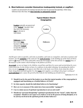 4. Most believers consider themselves inadequately trained, or ungifted –
Leaders are presumed to be trained, but lack the time for personal discipleship; while many
followers have the time, but don’t feel they’re adequately trained.
 
 
 
Typical Modern Church
Congregation
 
 
Leaders typically are perceived
to be “trained”, but don’t feel
they have the necessary
time to devote to
individuals.
 
 
 
Leaders
 
 
 
 
Followers usually
have more time,
but don’t feel they are
adequately trained
to meet the needs of
new believers.
 
 
Followers
 
 
 
 
And He gave some as apostles, and some as prophets, and some as evangelists, and some as pastors and
teachers, for the equipping of the saints for the work of service, to the building up of the body of Christ;
until we all attain to the unity of the faith, and of the knowledge of the Son of God, to a mature man, to
the measure of the stature which belongs to the fullness of Christ.
 
As a result, we are no longer to be children, tossed here and there by waves and carried about by every
wind of doctrine, by the trickery of men, by craftiness in deceitful scheming; but speaking the truth in
love, we are to grow up in all aspects into Him who is the head, even Christ, from whom the whole
body, being fitted and held together by what every joint supplies, according to the proper working of
each individual part, causes the growth of the body for the building up of itself in love.
Ephesians 4:11-16
 
 
9 Should it not be the goal of the leaders to see that the typical member of the congregation is
equipped and functioning as a fruitful follower of Christ?
 
9 In what capacity should the individual believers be functioning?
 
9 How are we to measure if the saints have been successfully “equipped”?
 
9 Can we claim success if spiritual reproduction is not an end result?
 
9 Should not “personal discipleship” (spiritual reproduction) be the “norm”, rather than the
exception? Should we not expect every believer to be in the process of being discipled, or to
be actively involved in the spiritual growth of other believers?
 
 
93 2-1
 