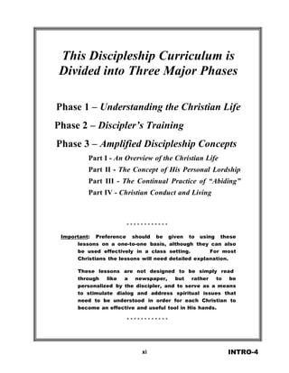  
 
 
This Discipleship Curriculum is
Divided into Three Major Phases 
 
 
 
 
Phase 1 – Understanding the Christian Life
 
Phase 2 – Discipler’s Training
 
Phase 3 – Amplified Discipleship Concepts
 
Part I - An Overview of the Christian Life
 
Part II - The Concept of His Personal Lordship
Part III - The Continual Practice of “Abiding”
Part IV - Christian Conduct and Living
 
 
 
 
 
* * * * * * * * * * * *
 
Important: Preference should be given to using these
lessons on a one-to-one basis, although they can also
be used effectively in a class setting. For most
Christians the lessons will need detailed explanation.
 
These lessons are not designed to be simply read
through like a newspaper, but rather to be
personalized by the discipler, and to serve as a means
to stimulate dialog and address spiritual issues that
need to be understood in order for each Christian to
become an effective and useful tool in His hands.
 
* * * * * * * * * * * *
 
 
 
 
 
 
xi INTRO-4
 