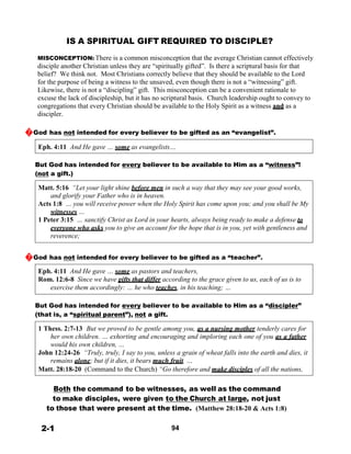 IS A SPIRITUAL GIFT REQUIRED TO DISCIPLE?
 
MISCONCEPTION: There is a common misconception that the average Christian cannot effectively
disciple another Christian unless they are “spiritually gifted”. Is there a scriptural basis for that
belief? We think not. Most Christians correctly believe that they should be available to the Lord
for the purpose of being a witness to the unsaved, even though there is not a “witnessing” gift.
Likewise, there is not a “discipling” gift. This misconception can be a convenient rationale to
excuse the lack of discipleship, but it has no scriptural basis. Church leadership ought to convey to
congregations that every Christian should be available to the Holy Spirit as a witness and as a
discipler.
 
�God has not intended for every believer to be gifted as an “evangelist”.
 
Eph. 4:11 And He gave … some as evangelists…
 
 
But God has intended for every believer to be available to Him as a “witness”!
(not a gift.)
 
Matt. 5:16 “Let your light shine before men in such a way that they may see your good works,
and glorify your Father who is in heaven.
Acts 1:8 … you will receive power when the Holy Spirit has come upon you; and you shall be My
witnesses …
1 Peter 3:15 … sanctify Christ as Lord in your hearts, always being ready to make a defense to
everyone who asks you to give an account for the hope that is in you, yet with gentleness and
reverence;
 
 
�God has not intended for every believer to be gifted as a “teacher”.
 
Eph. 4:11 And He gave … some as pastors and teachers,
Rom. 12:6-8 Since we have gifts that differ according to the grace given to us, each of us is to
exercise them accordingly: … he who teaches, in his teaching; …
 
 
But God has intended for every believer to be available to Him as a “discipler”
(that is, a “spiritual parent”), not a gift.
 
1 Thess. 2:7-13 But we proved to be gentle among you, as a nursing mother tenderly cares for
her own children. … exhorting and encouraging and imploring each one of you as a father
would his own children, …
John 12:24-26 “Truly, truly, I say to you, unless a grain of wheat falls into the earth and dies, it
remains alone; but if it dies, it bears much fruit. …
Matt. 28:18-20 (Command to the Church) “Go therefore and make disciples of all the nations,
 
 
Both the command to be witnesses, as well as the command
to make disciples, were given to the Church at large, not just
to those that were present at the time. (Matthew 28:18-20 & Acts 1:8)
 
 
2-1 94
 