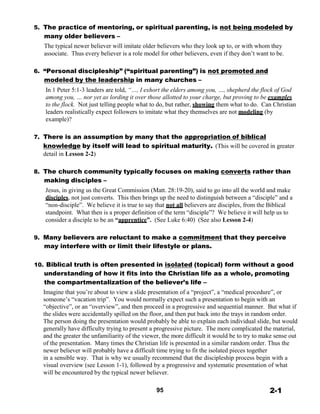 5. The practice of mentoring, or spiritual parenting, is not being modeled by
many older believers –
The typical newer believer will imitate older believers who they look up to, or with whom they
associate. Thus every believer is a role model for other believers, even if they don’t want to be.
 
 
6. “Personal discipleship” (“spiritual parenting”) is not promoted and
modeled by the leadership in many churches –
In 1 Peter 5:1-3 leaders are told, “…, I exhort the elders among you, …, shepherd the flock of God
among you, … nor yet as lording it over those allotted to your charge, but proving to be examples
to the flock. Not just telling people what to do, but rather, showing them what to do. Can Christian
leaders realistically expect followers to imitate what they themselves are not modeling (by
example)?
 
 
7. There is an assumption by many that the appropriation of biblical
knowledge by itself will lead to spiritual maturity. (This will be covered in greater
detail in Lesson 2-2)
 
 
8. The church community typically focuses on making converts rather than
making disciples –
Jesus, in giving us the Great Commission (Matt. 28:19-20), said to go into all the world and make
disciples, not just converts. This then brings up the need to distinguish between a “disciple” and a
“non-disciple”. We believe it is true to say that not all believers are disciples, from the Biblical
standpoint. What then is a proper definition of the term “disciple”? We believe it will help us to
consider a disciple to be an “apprentice”. (See Luke 6:40) (See also Lesson 2-4)
 
 
9. Many believers are reluctant to make a commitment that they perceive
may interfere with or limit their lifestyle or plans.
 
 
10. Biblical truth is often presented in isolated (topical) form without a good
understanding of how it fits into the Christian life as a whole, promoting
the compartmentalization of the believer’s life –
Imagine that you’re about to view a slide presentation of a “project”, a “medical procedure”, or
someone’s “vacation trip”. You would normally expect such a presentation to begin with an
“objective”, or an “overview”, and then proceed in a progressive and sequential manner. But what if
the slides were accidentally spilled on the floor, and then put back into the trays in random order.
The person doing the presentation would probably be able to explain each individual slide, but would
generally have difficulty trying to present a progressive picture. The more complicated the material,
and the greater the unfamiliarity of the viewer, the more difficult it would be to try to make sense out
of the presentation. Many times the Christian life is presented in a similar random order. Thus the
newer believer will probably have a difficult time trying to fit the isolated pieces together
in a sensible way. That is why we usually recommend that the discipleship process begin with a
visual overview (see Lesson 1-1), followed by a progressive and systematic presentation of what
will be encountered by the typical newer believer.
 
 
95 2-1
 