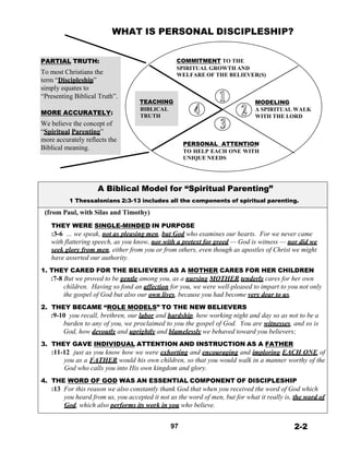 WHAT IS PERSONAL DISCIPLESHIP?
 
 
 
PARTIAL TRUTH:
To most Christians the
term “Discipleship”
simply equates to
“Presenting Biblical Truth”.
 
MORE ACCURATELY:
We believe the concept of
“Spiritual Parenting”
more accurately reflects the
Biblical meaning.
 
 
 
 
 
 
 
TEACHING
BIBLICAL
TRUTH
COMMITMENT TO THE
SPIRITUAL GROWTH AND
WELFARE OF THE BELIEVER(S)
 
 
 
 
MODELING
A SPIRITUAL WALK
WITH THE LORD
 
 
 
 
PERSONAL ATTENTION
TO HELP EACH ONE WITH
UNIQUE NEEDS
 
 
 
 
A Biblical Model for “Spiritual Parenting”
1 Thessalonians 2:3-13 includes all the components of spiritual parenting.
 
(from Paul, with Silas and Timothy)
 
THEY WERE SINGLE-MINDED IN PURPOSE
:3-6 … we speak, not as pleasing men, but God who examines our hearts. For we never came
with flattering speech, as you know, nor with a pretext for greed — God is witness — nor did we
seek glory from men, either from you or from others, even though as apostles of Christ we might
have asserted our authority.
 
1. THEY CARED FOR THE BELIEVERS AS A MOTHER CARES FOR HER CHILDREN
:7-8 But we proved to be gentle among you, as a nursing MOTHER tenderly cares for her own
children. Having so fond an affection for you, we were well-pleased to impart to you not only
the gospel of God but also our own lives, because you had become very dear to us.
 
2. THEY BECAME “ROLE MODELS” TO THE NEW BELIEVERS
:9-10 you recall, brethren, our labor and hardship, how working night and day so as not to be a
burden to any of you, we proclaimed to you the gospel of God. You are witnesses, and so is
God, how devoutly and uprightly and blamelessly we behaved toward you believers;
 
3. THEY GAVE INDIVIDUAL ATTENTION AND INSTRUCTION AS A FATHER
:11-12 just as you know how we were exhorting and encouraging and imploring EACH ONE of
you as a FATHER would his own children, so that you would walk in a manner worthy of the
God who calls you into His own kingdom and glory.
 
4. THE WORD OF GOD WAS AN ESSENTIAL COMPONENT OF DISCIPLESHIP
:13 For this reason we also constantly thank God that when you received the word of God which
you heard from us, you accepted it not as the word of men, but for what it really is, the word of
God, which also performs its work in you who believe.
 
 
97 2-2
 