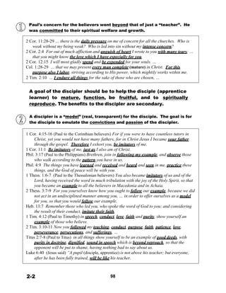 Paul’s concern for the believers went beyond that of just a “teacher”. He
was committed to their spiritual welfare and growth.
 
2 Cor. 11:28-29 … there is the daily pressure on me of concern for all the churches. Who is
weak without my being weak? Who is led into sin without my intense concern?
2 Cor. 2:4 For out of much affliction and anguish of heart I wrote to you with many tears; …
that you might know the love which I have especially for you.
2 Cor. 12:15 I will most gladly spend and be expended for your souls. …
Col. 1:28-29 … that we may present every man complete (mature) in Christ. For this
purpose also I labor, striving according to His power, which mightily works within me.
2 Tim. 2:10 … I endure all things for the sake of those who are chosen, …
 
 
A goal of the discipler should be to help the disciple (apprentice
learner) to mature, function, be fruitful, and to spiritually
reproduce. The benefits to the discipler are secondary.
 
 
A discipler is a “model” (real, transparent) for the disciple. The goal is for
the disciple to emulate the convictions and passion of the discipler.
 
 
1 Cor. 4:15-16 (Paul to the Corinthian believers) For if you were to have countless tutors in
Christ, yet you would not have many fathers, for in Christ Jesus I became your father
through the gospel. Therefore I exhort you, be imitators of me.
1 Cor. 11:1 Be imitators of me, just as I also am of Christ.
Phil. 3:17 (Paul to the Philippians) Brethren, join in following my example, and observe those
who walk according to the pattern you have in us.
Phil. 4:9 The things you have learned and received and heard and seen in me, practice these
things, and the God of peace will be with you.
1 Thess. 1:6-7 (Paul to the Thessalonian believers) You also became imitators of us and of the
Lord, having received the word in much tribulation with the joy of the Holy Spirit, so that
you became an example to all the believers in Macedonia and in Achaia.
2 Thess. 3:7-9 For you yourselves know how you ought to follow our example, because we did
not act in an undisciplined manner among you, … in order to offer ourselves as a model
for you, so that you would follow our example.
Heb. 13:7 Remember those who led you, who spoke the word of God to you; and considering
the result of their conduct, imitate their faith.
1 Tim. 4:12 (Paul to Timothy) in speech, conduct, love, faith and purity, show yourself an
example of those who believe.
2 Tim. 3:10-11 Now you followed my teaching, conduct, purpose, faith, patience, love,
perseverance, persecutions, and sufferings, …
Titus 2:7-8 (Paul to Titus) in all things show yourself to be an example of good deeds, with
purity in doctrine, dignified, sound in speech which is beyond reproach, so that the
opponent will be put to shame, having nothing bad to say about us.
Luke 6:40 (Jesus said) “A pupil (disciple, apprentice) is not above his teacher; but everyone,
after he has been fully trained, will be like his teacher.
 
 
 
2-2 98
 