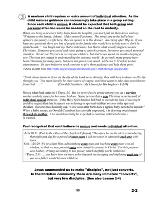 A newborn child requires an extra amount of individual attention. As the
child matures guidance can increasingly take place in a group setting.
Since each child is unique, it should be expected that both group and
personal attention would be needed on the road to maturity.
When you bring a newborn baby home from the hospital, you don't just set them down and say,
"Welcome to the family, Johnny. Make yourself at home. The towels are in the hall closet
upstairs, the pantry is right here, the can opener is in this drawer. No crying after 10 p.m. If you
have any questions there are lots of people in the family who would love to help you so don't be
afraid to ask.” You laugh and say that is ridiculous, but that is what usually happens to new
Christians. Someone gets saved and starts going to church services, but never gets much personal
attention. We devote 18 years to raising our children, but don't even spend six months helping a
new Christian get started in understanding the spiritual world. As a result, many people have
been Christians for many years, but have not grown very much. Hebrews 5:12 refers to this
phenomenon. So, new believers need someone to give them guidance and help them grow.
(Above excerpt from http://bible.org/seriespage/stewardship-god’s-truth-through-discipleship)
 
 
“Until others learn to draw on the life of the Lord Jesus directly, they will have to draw on His life
through you. You must literally be their source of supply, until they learn to take their nourishment
from God. …” (Oswald Chambers - My Utmost for His Highest - Feb 9)
 
 
Notice what Paul states in 1 Thess. 2:7 But we proved to be gentle among you, as a nursing
mother tenderly cares for her own children. Some believe that a new Christian is not in need of
individual special attention. If the Holy Spirit had not led Paul to include the idea of nursing it
could be argued that this Scripture was referring to spiritual toddlers or even older spiritual
children. But one must honestly ask, “How soon after birth does a typical baby need to be nursed?”
When a baby nurses, as Oswald Chambers has correctly expressed, it is drawing nourishment
through its mother. This would normally be expected to continue until which time it
is weaned.
 
 
Paul recognized that each believer is unique and needs individual attention.
 
Acts 20:31 (Paul to the elders of the church at Ephesus) “Therefore be on the alert, remembering
that night and day for a period of three years I did not cease to admonish each one with
tears.
Col. 1:28-29 We proclaim Him, admonishing every man and teaching every man with all
wisdom, so that we may present every man complete (mature) in Christ. For this purpose
also I labor, striving according to His power, which mightily works within me.
1 Thess. 2:11 … you know how we were exhorting and encouraging and imploring each one of
you as a father would his own children,
 
 
 
Jesus commanded us to make "disciples", not just converts.
In the Christian community there are many immature “converts”,
but very few disciples. (See also Lesson 2-4)
 
 
 
99 2-2
 