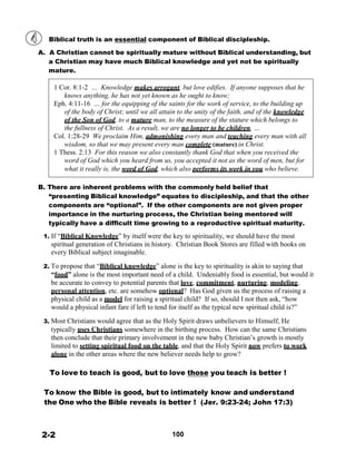 Biblical truth is an essential component of Biblical discipleship.
 
A. A Christian cannot be spiritually mature without Biblical understanding, but
a Christian may have much Biblical knowledge and yet not be spiritually
mature.
 
1 Cor. 8:1-2 … Knowledge makes arrogant, but love edifies. If anyone supposes that he
knows anything, he has not yet known as he ought to know;
Eph. 4:11-16 … for the equipping of the saints for the work of service, to the building up
of the body of Christ; until we all attain to the unity of the faith, and of the knowledge
of the Son of God, to a mature man, to the measure of the stature which belongs to
the fullness of Christ. As a result, we are no longer to be children, …
Col. 1:28-29 We proclaim Him, admonishing every man and teaching every man with all
wisdom, so that we may present every man complete (mature) in Christ.
1 Thess. 2:13 For this reason we also constantly thank God that when you received the
word of God which you heard from us, you accepted it not as the word of men, but for
what it really is, the word of God, which also performs its work in you who believe.
 
 
B. There are inherent problems with the commonly held belief that
“presenting Biblical knowledge” equates to discipleship, and that the other
components are “optional”. If the other components are not given proper
importance in the nurturing process, the Christian being mentored will
typically have a difficult time growing to a reproductive spiritual maturity.
 
1. If “Biblical Knowledge” by itself were the key to spirituality, we should have the most
spiritual generation of Christians in history. Christian Book Stores are filled with books on
every Biblical subject imaginable.
 
2. To propose that “Biblical knowledge” alone is the key to spirituality is akin to saying that
“food” alone is the most important need of a child. Undeniably food is essential, but would it
be accurate to convey to potential parents that love, commitment, nurturing, modeling,
personal attention, etc. are somehow optional? Has God given us the process of raising a
physical child as a model for raising a spiritual child? If so, should I not then ask, “how
would a physical infant fare if left to tend for itself as the typical new spiritual child is?”
 
3. Most Christians would agree that as the Holy Spirit draws unbelievers to Himself, He
typically uses Christians somewhere in the birthing process. How can the same Christians
then conclude that their primary involvement in the new baby Christian’s growth is mostly
limited to setting spiritual food on the table, and that the Holy Spirit now prefers to work
alone in the other areas where the new believer needs help to grow?
 
 
To love to teach is good, but to love those you teach is better !
 
 
To know the Bible is good, but to intimately know and understand
the One who the Bible reveals is better ! (Jer. 9:23-24; John 17:3)
 
 
 
 
2-2 100
 
