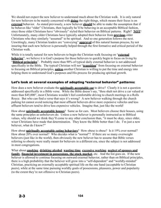 We should not expect the new believer to understand much about the Christian walk. It is only natural
for new believers to be mainly concerned with doing the right things, which means their focus is on
external behavior. As stated previously, a new believer should be able to make the assumption that if
he behaves like “older” Christians, then logically he’ll be behaving in an acceptable Biblical fashion,
since those older Christians have “obviously” styled their behavior on Biblical patterns. Right? NOT!
Unfortunately, many older Christians have typically adopted their behavior from previous older
Christians who they similarly “assumed” to be spiritual. And so one generation follows the next.
Unwittingly, many Christian leaders are “conveying” approval of this natural human process, by not
insuring that each new believer is personally helped through the first formative and critical period of the
Christian walk.
 
While it is totally natural for new believers to begin the Christian walk focusing on “external
behavior”, we believe it is God’s purpose for those believers to quickly begin to focus on living by
“Biblical principles”. Probably more than 90% of typical daily external behavior is not addressed
specifically in the Bible. The typical Christian will not “transition” from focusing on external behavior
to focusing on Biblical principles, unless another Christian is willing to put the time and energy into
helping them to understand God’s purposes and His process for producing spiritual growth.
 
 
Let’s look at several examples of adopting “external behavior” patterns:
 
How does a new believer evaluate the spiritually acceptable car to drive? Clearly it is not a question
addressed specifically in a Bible verse. While the Bible doesn’t say, “thou shalt not drive a car valued at
more than $45,000”, most Christians wouldn’t feel comfortable driving to church meetings in a Rolls
Royce. But who can find a verse that says it’s wrong? A new believer walking through the church
parking lot cannot avoid noticing that most affluent believers drive more expensive vehicles and less
affluent believers tend to drive less expensive vehicles. Imagine that, just like the world!
 
How about spiritually acceptable houses? Same as for cars. Most believers choose their houses, using
the same principles as unbelievers do. Unless a new believer is personally instructed as to Biblical
values, why should we think they’ll come to any other conclusion than, “it must be okay, since older,
wiser Christians have made that determination. They know the Bible better than I do. I’m just a new
believer, what do I know?”
 
How about spiritually acceptable eating behaviors? How obese is obese? Is it 19% over normal?
How about 20% over normal? Who decides what is "normal"? If there are so many overweight
believers (just like in the world), then obviously the new believer has to assume that Bible verses
referring to obesity were really meant for believers in a different era, since the subject is not addressed
in most congregations.
 
What about smoking, drinking alcohol, wasting time, excessive working, neglect of spouses and
family, financial investment in possessions, the stock market, etc. And the list goes on. If the new
believer is allowed to continue focusing on outward external behavior, rather than on Biblical principles,
there is a high probability that the believer will grow into a “self-dependent” and “worldly-minded”
Christian, practicing an externally acceptable spiritual life on the one hand (acceptable to Christian
peers), while at the same time pursuing worldly goals of possessions, pleasures, power and popularity
(to the extent they’re not offensive to Christian peers).
 
 
 
 
 
 
 
 
2-3 104
 