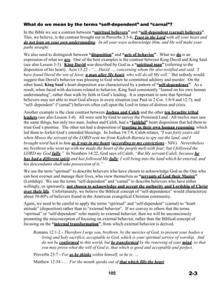 What do we mean by the terms “self-dependent” and “carnal”?
 
In the Bible we see a contrast between “spiritual believers” and “self-dependent (carnal) believers”.
This, we believe, is the contrast brought out in Proverbs 3:5-6, Trust in the Lord with all your heart and
do not lean on your own understanding. In all your ways acknowledge Him, and He will make your
paths straight.
 
We also need to distinguish between “disposition” and “acts of behavior”. What we do is an
expression of what we are. One of the best examples is the contrast between King David and King Saul
(see also Lesson 3-3). King David was described by God as a “spiritual man” (referring to the
disposition of his heart). Acts 13:22 - “… David …, concerning whom He also testified and said, ‘I
have found David the son of Jesse, a man after My heart, who will do all My will.’ But nobody would
suggest that David's behavior was pleasing to God when he committed adultery and murder. On the
other hand, King Saul’s heart disposition was characterized by a pattern of “self-dependence”. As a
result, when faced with decisions related to behavior, King Saul consistently “leaned on his own human
understanding”, rather than walk by faith in God’s leading. It is important to note that Spiritual
believers may not able to trust God always in every situation (see Paul in 2 Cor. 1:8-9 and 12:7), and
“self- dependent” (“carnal”) believers often call upon the Lord in times of distress and crisis.
 
Another example is the clear contrast between Joshua and Caleb and the other ten Israelite tribal
leaders (see also Lesson 3-4). All were sent by God to survey the Promised Land. All twelve men saw
the same things, but only two men, Joshua and Caleb, had a “faithful” heart disposition that led them to
trust God’s promise. The other ten had a disposition of trusting in their own human reasoning, which
led them to forfeit God’s intended blessings. In Joshua 14:7-8, Caleb relates, "I was forty years old
when Moses the servant of the LORD sent me from Kadesh-Barnea to spy out the land, and I
brought word back to him as it was in my heart (according to my convictions - NIV). Nevertheless
my brethren who went up with me made the heart of the people melt with fear; but I followed the
LORD my God fully.” In Numbers 14:22, God says of Caleb, “But My servant Caleb, because he
has had a different spirit and has followed Me fully, I will bring into the land which he entered, and
his descendants shall take possession of it.”
 
We use the term “spiritual” to describe believers who have chosen to acknowledge God as the One who
can best oversee and manage their lives, who view themselves as “servants of God their Master”
(Lordship). We use the terms “self-dependent” and “carnal” to describe believers who have either
willingly, or ignorantly, not chosen to acknowledge and accept the authority and Lordship of Christ
over their life. Unfortunately, we believe the Biblical concept of “self-dependence” would characterize
about 70-80% of believers found in the American evangelical Christian community.
 
Again, we need to be careful to apply the terms “spiritual” and “self-dependent” (carnal) to “heart
attitude” (disposition) rather than to “external behavior”. If we convey to others that the terms
“spiritual” or “self-dependent” refer mainly to external behavior, then we will be unconsciously
promoting the misconception of focusing on external behavior, rather than the Biblical concept of
focusing on the “internal transformation”, from which external behavior is derived.
 
Romans 12:1-2 - Therefore I urge you, brethren, by the mercies of God, to present your bodies a
living and holy sacrifice, acceptable to God, which is your spiritual service of worship. And
do not be conformed to this world, but be transformed by the renewing of your mind, so that
you may prove what the will of God is, that which is good and acceptable and perfect.
 
Proverbs 23:7 - For as he thinks within himself, so he is. …
 
Matthew 12:34 - … For the mouth speaks out of that which fills the heart.
 
 
105 2-3
 